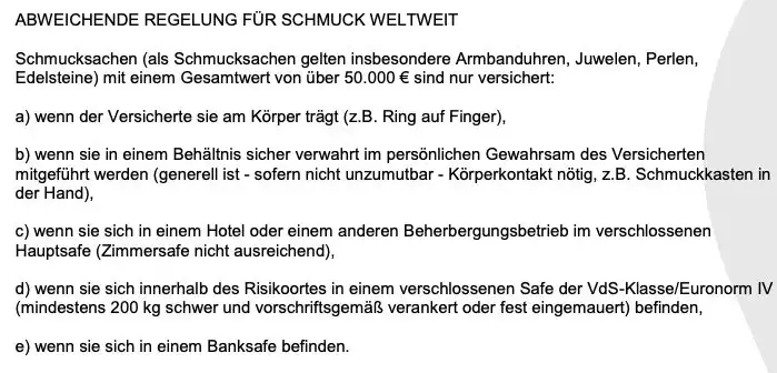 ABWEICHENDE REGELUNG FÜR SCHMUCK WELTWEIT ABWEICHENDE REGELUNG FÜR SCHMUCK WELTWEIT
Schmucksachen (als Schmucksachen gelten insbesondere Armbanduhren, Juwelen, Perlen, Edelsteine) mit einem Gesamtwert von über 50.000 € sind nur versichert:
a) wenn der Versicherte sie am Körper trägt (z.B. Ring auf Finger),
b) wenn sie in einem Behältnis sicher verwahrt im persönlichen Gewahrsam des Versicherten mitgeführt werden (generell ist - sofern nicht unzumutbar - Körperkontakt nötig, z.B. Schmuckkasten in der Hand),
c) wenn sie sich in einem Hotel oder einem anderen Beherbergungsbetrieb im verschlossenen
Hauptsafe (Zimmersafe nicht ausreichend),
d) wenn sie sich innerhalb des Risikoortes in einem verschlossenen Safe der VdS-Klasse/Euronorm V (mindestens 200 kg schwer und vorschriftsgemäß verankert oder fest eingemauert) befinden,
e) wenn sie sich in einem Banksafe befinden.