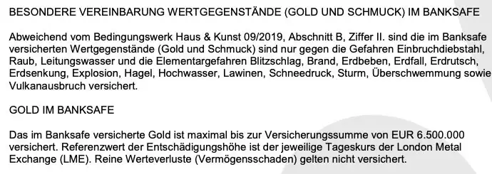 BESONDERE VEREINBARUNG WERTGEGENSTÄNDE (GOLD UND SCHMUCK) IM BANKSAFE BESONDERE VEREINBARUNG WERTGEGENSTÄNDE (GOLD UND SCHMUCK) IM BANKSAFE
Persicheen rgegenstande (od und Schmuce) ind nur gegen die Geta en Enbruchdiebstah,
Raub, Leitungswasser und die Elementargefahren Blitzschlag, Brand, Erdbeben, Erdfall, Erdrutsch, Erdsenkung, Explosion, Hagel, Hochwasser, Lawinen, Schneedruck, Sturm, Überschwemmung sowie
Vulkanausbruch versichert.
GOLD IM BANKSAFE
Das im Banksafe versicherte Gold ist maximal bis zur Versicherungssumme von EUR 6.500.000
versichert. Referenzwert der Entschädigungshöhe ist der jeweilige Tageskurs der London Metal Exchange (LME). Reine Werteverluste (Vermögensschaden) gelten nicht versichert.