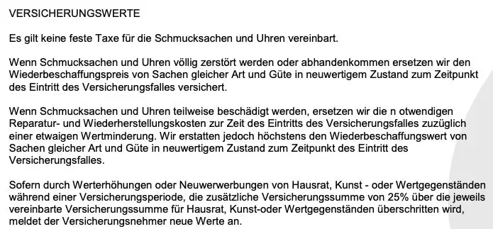 Es gilt keine feste Taxe für die Schmucksachen und Uhren vereinbart. VERSICHERUNGSWERTE
Es gilt keine feste Taxe für die Schmucksachen und Uhren vereinbart.
Wenn Schmucksachen und Uhren völlig zerstört werden oder abhandenkommen ersetzen wir den Wiederbeschaffungspreis von Sachen gleicher Art und Güte in neuwertigem Zustand zum Zeitpunkt
des Eintritt des Versicherungsfalles versichert.
Wenn Schmucksachen und Uhren teilweise beschädigt werden, ersetzen wir die notwendigen Reparatur- und Wiederherstellungskosten zur Zeit des Eintritts des Versicherungsfalles zuzüglich einer etwaigen Wertminderung. Wir erstatten jedoch höchstens den Wiederbeschaffungswert von Sachen gleicher Art und Güte in neuwertigem Zustand zum Zeitpunkt des Eintritt des
Versicherungsfalles.
Sofern durch Werterhöhungen oder Neuwerwerbungen von Hausrat, Kunst - oder Wertgegenständen während einer Versicherungsperiode, die zusätzliche Versicherungssumme von 25% über die jeweils vereinbarte Versicherungssumme für Hausrat, Kunst-oder Wertgegenständen überschritten wird, meldet der Versicherungsnehmer neue Werte an.