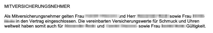 MITVERSICHERUNGSNEHMER MITVERSICHERUNGSNEHMER
Als Mitversicherungsnehmer gelten Frau ... und Herr ...sowie Frau ... in den Vertrag eingeschlossen. Die vereinbarten Versicherungswerte für Schmuck und Uhren weltweit haben somit auch für ... und ... & sowie Frau ... Gültigkeit.